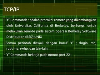 TCP/IP
~“r” Commands : adalah protokol remote yang dikembangkan
 oleh Universitas California di Berkeley, berfungsi untuk
 melakukan remote pada sistem operasi Berkeley Software
 Distribution (BSD) UNIX
~Semua perintah diawali dengan huruf “r” ; rlogin, rsh,
 ruptime, rwho, dan lain-lain
~“r” Commands bekerja pada nomor port 221
 