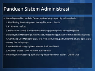 Panduan Sistem Administrasi
~ Untuk layanan File dan Print Server, aplikasi yang dapat digunakan adalah :
  1. File Sharing Service (layanan sharing file antar) : Samba
  2. FTP Server : vsftpd
  3. Print Server : CUPS (Common Unix Printing System) dan Samba (SMB) Print
~ Untuk layanan Monitoring & Automation, dapat menggunakan command line dan aplikasi :
  1. Command Line Monitoring : ps, top, free, lsblk, blkid, partx, findmnt, df, du, lspci, lscpu,
  rsyslog, dan sebagainya.
  2. Aplikasi Monitoring : System Monitor Tool, Net-SNMP
  3. Otomasi proses : cron, Anacron, at dan Batch
~ Untuk layanan Clustering, aplikasi yang dapat digunakan adalah : Cluster Glue
 