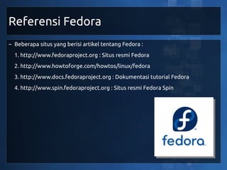Referensi Fedora
~ Beberapa situs yang berisi artikel tentang Fedora :
  1. http://www.fedoraproject.org : Situs resmi Fedora
  2. http://www.howtoforge.com/howtos/linux/fedora
  3. http://www.docs.fedoraproject.org : Dokumentasi tutorial Fedora
  4. http://www.spin.fedoraproject.org : Situs resmi Fedora Spin
 