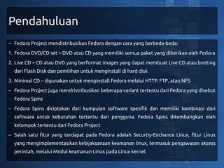 Pendahuluan
~ Fedora Project mendistribusikan Fedora dengan cara yang berbeda-beda:
1. Fedora DVD/CD set – DVD atau CD yang memiliki semua paket yang diberikan oleh Fedora
2. Live CD – CD atau DVD yang berformat images yang dapat membuat Live CD atau booting
  dari Flash Disk dan pemilihan untuk menginstall di hard disk
3. Minimal CD – digunakan untuk menginstall Fedora melalui HTTP. FTP, atau NFS
~ Fedora Project juga mendristribusikan beberapa variant tertentu dari Fedora yang disebut
  Fedora Spins
~ Fedora Spins diciptakan dari kumpulan software spesifik dan memiliki kombinasi dari
  software untuk kebutuhan tertentu dari pengguna. Fedora Spins dikembangkan oleh
  kelompok tertentu dari Fedora Project
~ Salah satu fitur yang terdapat pada Fedora adalah Securtiy-Enchance Linux, fitur Linux
  yang mengimplementasikan kebijaksanaan keamanan linux, termasuk pengawasan aksess
  perintah, melalui Modul keamanan Linux pada Linux kernel
 