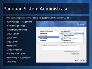 Panduan Sistem Administrasi
~ Fitur layanan aplikasi server Fedora 16 (System Administration Guide) :
  - Yum Package Management
  - Networking Service
  - Infrastructure Service
  - DHCP Server
  - DNS Server
  - Web Server
  - Mail Server
  - Directory Server
  - File and Print Server
  - Monitoring & Automation
  - Clustering
 