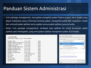 Panduan Sistem Administrasi
~ Yum package management, merupakan pengelola paket fedora project (text mode) yang
  dapat melakukan query informasi tentang paket, mengambil paket dari repositori, install
  dan uninstall paket aplikasi serta update semua paket aplikasi yang tersedia
~ Selain Yum package management, terdapat pula aplikasi kit untuk kumpulan paket
  aplikasi yaitu PackageKit, yang merupakan aplikasi manajemen paket (GUI mode).
 