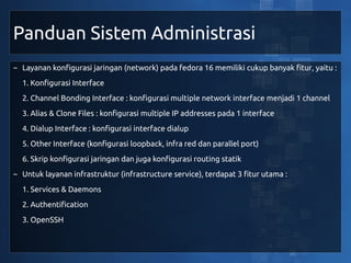 Panduan Sistem Administrasi
~ Layanan konfigurasi jaringan (network) pada fedora 16 memiliki cukup banyak fitur, yaitu :
  1. Konfigurasi Interface
  2. Channel Bonding Interface : konfigurasi multiple network interface menjadi 1 channel
  3. Alias & Clone Files : konfigurasi multiple IP addresses pada 1 interface
  4. Dialup Interface : konfigurasi interface dialup
  5. Other Interface (konfigurasi loopback, infra red dan parallel port)
  6. Skrip konfigurasi jaringan dan juga konfigurasi routing statik
~ Untuk layanan infrastruktur (infrastructure service), terdapat 3 fitur utama :
  1. Services & Daemons
  2. Authentification
  3. OpenSSH
 