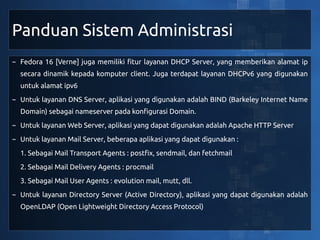 Panduan Sistem Administrasi
~ Fedora 16 [Verne] juga memiliki fitur layanan DHCP Server, yang memberikan alamat ip
  secara dinamik kepada komputer client. Juga terdapat layanan DHCPv6 yang digunakan
  untuk alamat ipv6
~ Untuk layanan DNS Server, aplikasi yang digunakan adalah BIND (Barkeley Internet Name
  Domain) sebagai nameserver pada konfigurasi Domain.
~ Untuk layanan Web Server, aplikasi yang dapat digunakan adalah Apache HTTP Server
~ Untuk layanan Mail Server, beberapa aplikasi yang dapat digunakan :
  1. Sebagai Mail Transport Agents : postfix, sendmail, dan fetchmail
  2. Sebagai Mail Delivery Agents : procmail
  3. Sebagai Mail User Agents : evolution mail, mutt, dll.
~ Untuk layanan Directory Server (Active Directory), aplikasi yang dapat digunakan adalah
  OpenLDAP (Open Lightweight Directory Access Protocol)
 
