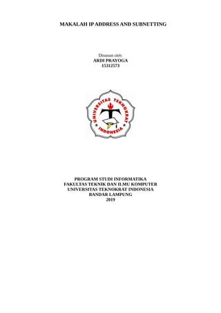 MAKALAH IPADDRESS AND SUBNETTING
Disusun oleh:
ARDI PRAYOGA
15312573
PROGRAM STUDI INFORMATIKA
FAKULTAS TEKNIK DAN ILMU KOMPUTER
UNIVERSITAS TEKNOKRAT INDONESIA
BANDAR LAMPUNG
2019
 