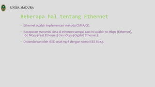 Beberapa hal tentang Ethernet
• Ethernet adalah implementasi metoda CSMA/CD.
• Kecepatan transmisi data di ethernet sampai saat ini adalah 10 Mbps (Ethernet),
100 Mbps (Fast Ethernet) dan 1Gbps (Gigabit Ethernet).
• Distandarkan oleh IEEE sejak 1978 dengan nama IEEE 802.3.
UNIBA MADURA
 