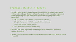 Protokol Multiple Access
• Protokol Multiple Access (MAC) adalah protokol yang digunakan pada lapisan
Data Link Layer (Layer 2) dalam jaringan komputer untuk mengatur bagaimana
beberapa perangkat dapat mengakses media transmisi yang sama secara
bersamaan.
• CSMA/CD (Carrier Sense Multiple Access/Collision Detection)
• CSMA/CA (Carrier Sense Multiple Access/Collision Avoidance)
• TDMA (Time Division Multiple Access)
• FDMA (Frequency Division Multiple Access)
• Protokol MAC yang digunakan untuk mengatur akses ke media transmisi di
jaringan komputer.
• Setiap protokol memiliki cara kerja yang berbeda dalam mengatur akses ke media
transmisi.
 