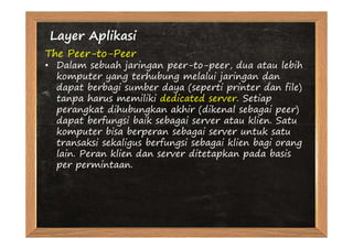 Layer Aplikasi
The Peer-to-Peer
• Dalam sebuah jaringan peer-to-peer, dua atau lebih
  komputer yang terhubung melalui jaringan dan
  dapat berbagi sumber daya (seperti printer dan file)
  tanpa harus memiliki dedicated server. Setiap
  perangkat dihubungkan akhir (dikenal sebagai peer)
  dapat berfungsi baik sebagai server atau klien. Satu
  komputer bisa berperan sebagai server untuk satu
  transaksi sekaligus berfungsi sebagai klien bagi orang
  lain. Peran klien dan server ditetapkan pada basis
  per permintaan.
 