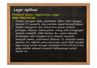 Layer Aplikasi
Protocol dalam Application Layer
DNS PROTOCOL
• Dalam jaringan data, peralatan diberi label dengan
  alamat IP numerik, shg mereka dapat berpartisipasi
  dalam mengirim dan menerima pesan melalui
  jaringan. Namun, kebanyakan orang sulit mengingat
  alamat numerik. Oleh karena itu, nama domain
  diciptakan utk mengkonversi alamat numerik
  menjadi nama, sederhana dikenali. Di internet nama
  domain ini, seperti www.cisco.com, jauh lebih mudah
  bagi orang untuk diingat daripada 198.133.219.25,
  yang adalah alamat numerik sebenarnya untuk
  server ini.
 