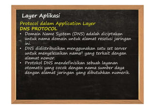 Layer Aplikasi
Protocol dalam Application Layer
DNS PROTOCOL
• Domain Name System (DNS) adalah diciptakan
  untuk nama domain untuk alamat resolusi jaringan
  ini.
• DNS didistribusikan menggunakan satu set server
  untuk menyelesaikan nama2 yang terkait dengan
  alamat nomor.
• Protokol DNS mendefinisikan sebuah layanan
  otomatis yang cocok dengan nama sumber daya
  dengan alamat jaringan yang dibutuhkan numerik.
 