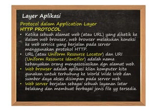 Layer Aplikasi
Protocol dalam Application Layer
HTTP PROTOCOL
• Ketika sebuah alamat web (atau URL) yang diketik ke
  dalam web browser, web browser melakukan koneksi
  ke web service yang berjalan pada server
  menggunakan protokol HTTP.
• URL (atau Uniform Resource Locator) dan URI
  (Uniform Resource Identifier) adalah nama
  kebanyakan orang mengasosiasikan dgn alamat web.
• Web browser adalah aplikasi klien komputer kita
  gunakan untuk terhubung ke World Wide Web dan
  sumber daya akses disimpan pada server web.
• Web server berjalan sebagai sebuah layanan latar
  belakang dan membuat berbagai jenis file yg tersedia.
 