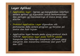 Layer Aplikasi
• Application layer : lapisan yg menyediakan interface
  antara aplikasi yg digunakan untuk berkomunikasi
  dan jaringan yg mendasarinya di mana pesan akan
  dikirim

• Protokol Application Layer digunakan utk
  pertukaran data antara program yg berjalan pd
  source dan host tujuan.

• Application layer berada pada ujung protocol stack
  TCP/IP. Application layer pada TCP/IP adalah
  kumpulan dari beberapa komponen software yang
  mengirim dan menerima informasi dari port TCP
  dan UDP.
 