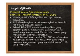 Layer Aplikasi
Protocol dalam Application Layer
FTP (File Transfer Protocol) PROTOCOL
• adalah protokol lain Application Layer umum
  digunakan.
• FTP dikembangkan untuk memungkinkan transfer
  file antara klien dan server.
• Sebuah klien FTP adalah sebuah aplikasi yang
  berjalan pada komputer yang digunakan untuk
  mendorong dan menarik file dari dari server yang
  menjalankan daemon FTP (ftpd).
• Untuk berhasil mentransfer file, FTP membutuhkan
  dua koneksi antara klien dan server: satu untuk
  perintah dan jawaban, yang lain untuk transfer file
  yang sebenarnya.
 