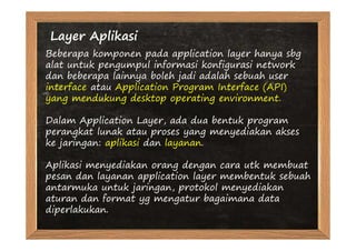 Layer Aplikasi
Beberapa komponen pada application layer hanya sbg
alat untuk pengumpul informasi konfigurasi network
dan beberapa lainnya boleh jadi adalah sebuah user
interface atau Application Program Interface (API)
yang mendukung desktop operating environment.

Dalam Application Layer, ada dua bentuk program
perangkat lunak atau proses yang menyediakan akses
ke jaringan: aplikasi dan layanan.

Aplikasi menyediakan orang dengan cara utk membuat
pesan dan layanan application layer membentuk sebuah
antarmuka untuk jaringan, protokol menyediakan
aturan dan format yg mengatur bagaimana data
diperlakukan.
 