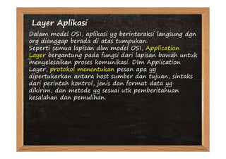 Layer Aplikasi
Dalam model OSI, aplikasi yg berinteraksi langsung dgn
org dianggap berada di atas tumpukan.
Seperti semua lapisan dlm model OSI, Application
Layer bergantung pada fungsi dari lapisan bawah untuk
menyelesaikan proses komunikasi. Dlm Application
Layer, protokol menentukan pesan apa yg
dipertukarkan antara host sumber dan tujuan, sintaks
dari perintah kontrol, jenis dan format data yg
dikirim, dan metode yg sesuai utk pemberitahuan
kesalahan dan pemulihan.
 