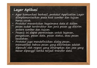 Layer Aplikasi
• Agar komunikasi berhasil, protokol Application Layer
  diimplementasikan pada host sumber dan tujuan
  harus cocok.
• Protokol menentukan bagaimana data di dalam
  pesan sudah terstruktur dan jenis pesan yg dikirim
  antara sumber dan tujuan.
• Pesan2 ini dapat permintaan untuk layanan,
  pengakuan, pesan data, pesan status, atau pesan
  kesalahan.
• Protokol juga mendefinisikan dialog pesan,
  memastikan bahwa pesan yang dikirimkan adalah
  dipenuhi oleh respon yang diharapkan dan jasa yang
  benar dipanggil ketika terjadi transfer data.
 
