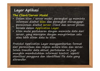Layer Aplikasi
The Client/Server Model
• Dalam klien / server model, perangkat yg meminta
  informasi disebut klien dan perangkat menanggapi
  permintaan disebut server. Client dan server proses
  berada dalam Application Layer.
• Klien mulai pertukaran dengan meminta data dari
  server, yang merespon dengan mengirimkan satu
  atau lebih aliran data ke klien.

Protokol Application Layer menggambarkan format
dari permintaan dan respon antara klien dan server.
Selain transfer data aktual, pertukaran ini juga
mungkin membutuhkan informasi kontrol, seperti
otentikasi pengguna dan identifikasi file data yang
ditransfer.
 