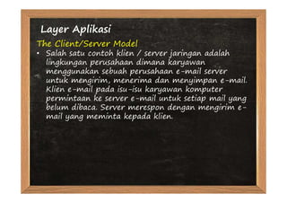 Layer Aplikasi
The Client/Server Model
• Salah satu contoh klien / server jaringan adalah
  lingkungan perusahaan dimana karyawan
  menggunakan sebuah perusahaan e-mail server
  untuk mengirim, menerima dan menyimpan e-mail.
  Klien e-mail pada isu-isu karyawan komputer
  permintaan ke server e-mail untuk setiap mail yang
  belum dibaca. Server merespon dengan mengirim e-
  mail yang meminta kepada klien.
 