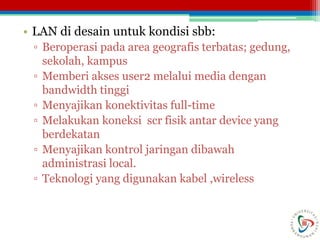 • LAN di desain untuk kondisi sbb:
▫ Beroperasi pada area geografis terbatas; gedung,
sekolah, kampus
▫ Memberi akses user2 melalui media dengan
bandwidth tinggi
▫ Menyajikan konektivitas full-time
▫ Melakukan koneksi scr fisik antar device yang
berdekatan
▫ Menyajikan kontrol jaringan dibawah
administrasi local.
▫ Teknologi yang digunakan kabel ,wireless
 