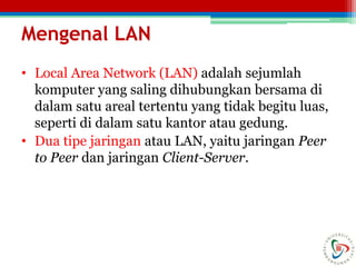 Mengenal LAN
• Local Area Network (LAN) adalah sejumlah
komputer yang saling dihubungkan bersama di
dalam satu areal tertentu yang tidak begitu luas,
seperti di dalam satu kantor atau gedung.
• Dua tipe jaringan atau LAN, yaitu jaringan Peer
to Peer dan jaringan Client-Server.
 