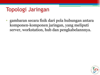 Topologi Jaringan
• gambaran secara fisik dari pola hubungan antara
komponen-komponen jaringan, yang meliputi
server, workstation, hub dan pengkabelannnya.
 