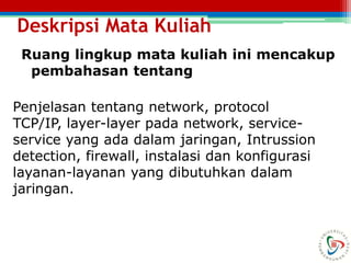Deskripsi Mata Kuliah
Ruang lingkup mata kuliah ini mencakup
pembahasan tentang
Penjelasan tentang network, protocol
TCP/IP, layer-layer pada network, service-
service yang ada dalam jaringan, Intrussion
detection, firewall, instalasi dan konfigurasi
layanan-layanan yang dibutuhkan dalam
jaringan.
 