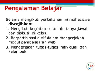 Pengalaman Belajar
Selama mengikuti perkuliahan ini mahasiswa
diwajibkan:
1. Mengikuti kegiatan ceramah, tanya jawab
dan diskusi di kelas.
2. Berpartisipasi aktif dalam mengerjakan
modul pembelajaran web
3. Mengerjakan tugas-tugas individual dan
kelompok
 