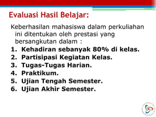 Evaluasi Hasil Belajar:
Keberhasilan mahasiswa dalam perkuliahan
ini ditentukan oleh prestasi yang
bersangkutan dalam :
1. Kehadiran sebanyak 80% di kelas.
2. Partisipasi Kegiatan Kelas.
3. Tugas-Tugas Harian.
4. Praktikum.
5. Ujian Tengah Semester.
6. Ujian Akhir Semester.
 
