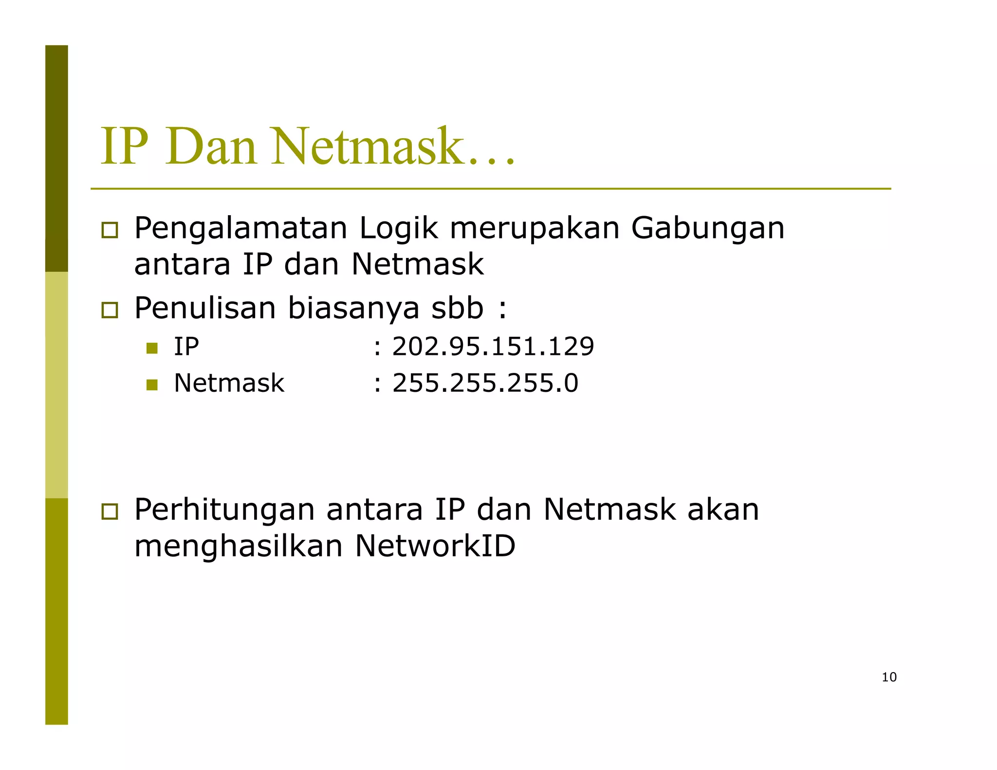 IP Dan Netmask…
 Pengalamatan Logik merupakan Gabungan
antara IP dan Netmask
 Penulisan biasanya sbb :
 IP
 Netmask
10
: 202.95.151.129
: 255.255.255.0
 Perhitungan antara IP dan Netmask akan
menghasilkan NetworkID
 