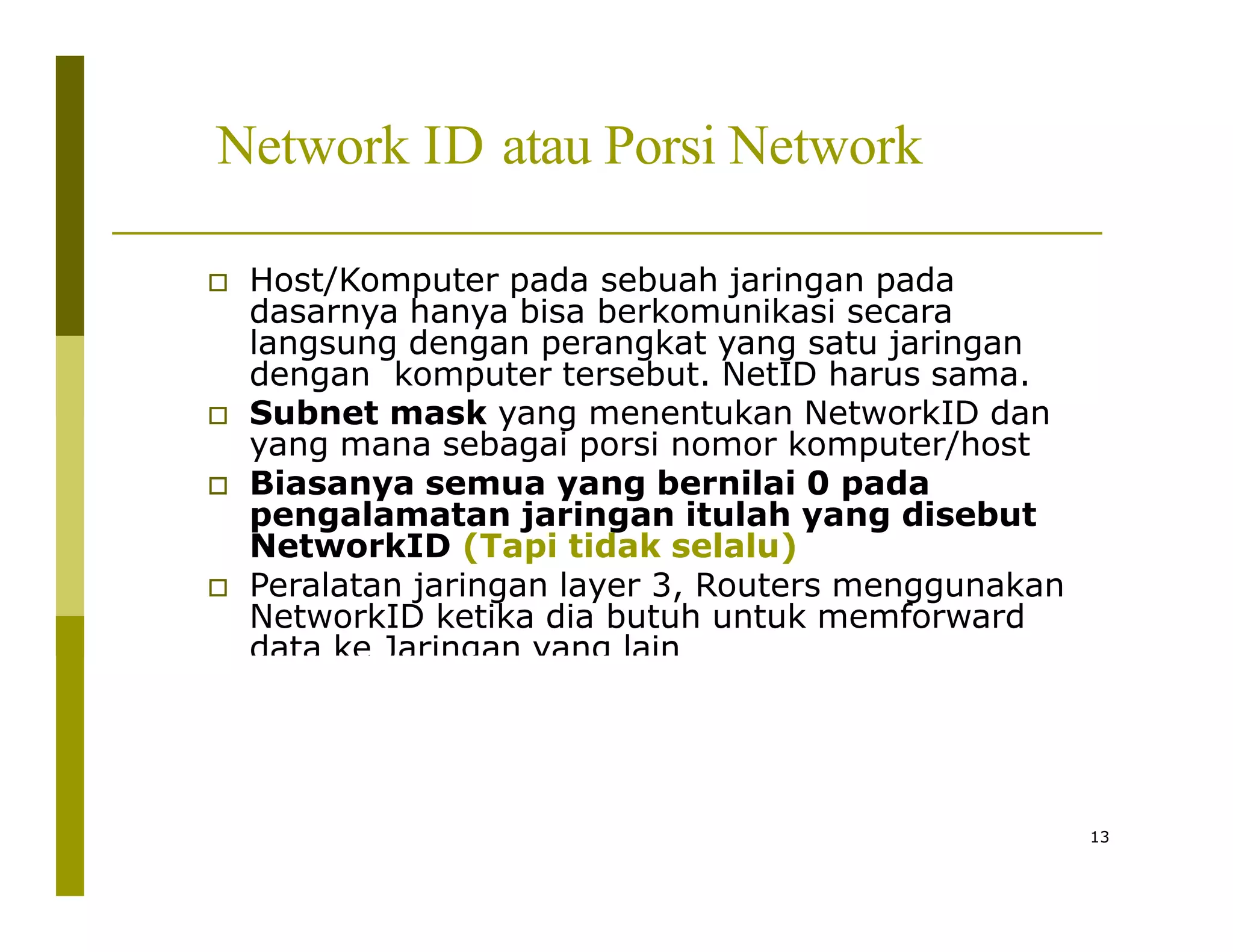 Network ID atau Porsi Network
 Host/Komputer pada sebuah jaringan pada
dasarnya hanya bisa berkomunikasi secara
langsung dengan perangkat yang satu jaringan
dengan komputer tersebut. NetID harus sama.
 Subnet mask yang menentukan NetworkID dan
yang mana sebagai porsi nomor komputer/host
 Biasanya semua yang bernilai 0 pada
pengalamatan jaringan itulah yang disebut
NetworkID (Tapi tidak selalu)
 Peralatan jaringan layer 3, Routers menggunakan
NetworkID ketika dia butuh untuk memforward
data ke Jaringan yang lain
13
 