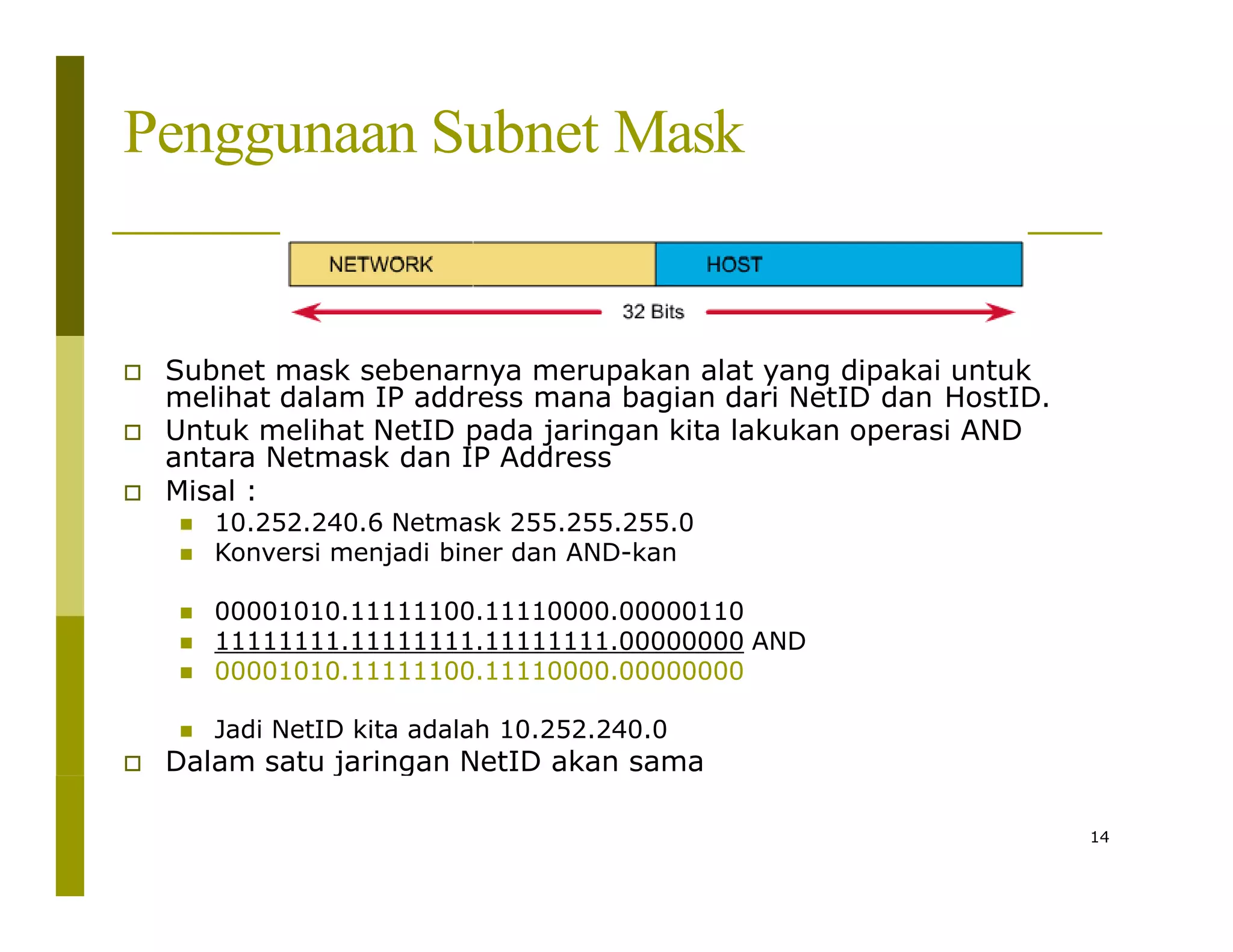 Penggunaan Subnet Mask
 Subnet mask sebenarnya merupakan alat yang dipakai untuk
melihat dalam IP address mana bagian dari NetID dan HostID.
 Untuk melihat NetID pada jaringan kita lakukan operasi AND
antara Netmask dan IP Address
 Misal :
 10.252.240.6 Netmask 255.255.255.0
 Konversi menjadi biner dan AND-kan
 00001010.11111100.11110000.00000110
 11111111.11111111.11111111.00000000 AND
 00001010.11111100.11110000.00000000
 Jadi NetID kita adalah 10.252.240.0
 Dalam satu jaringan NetID akan sama
14
 