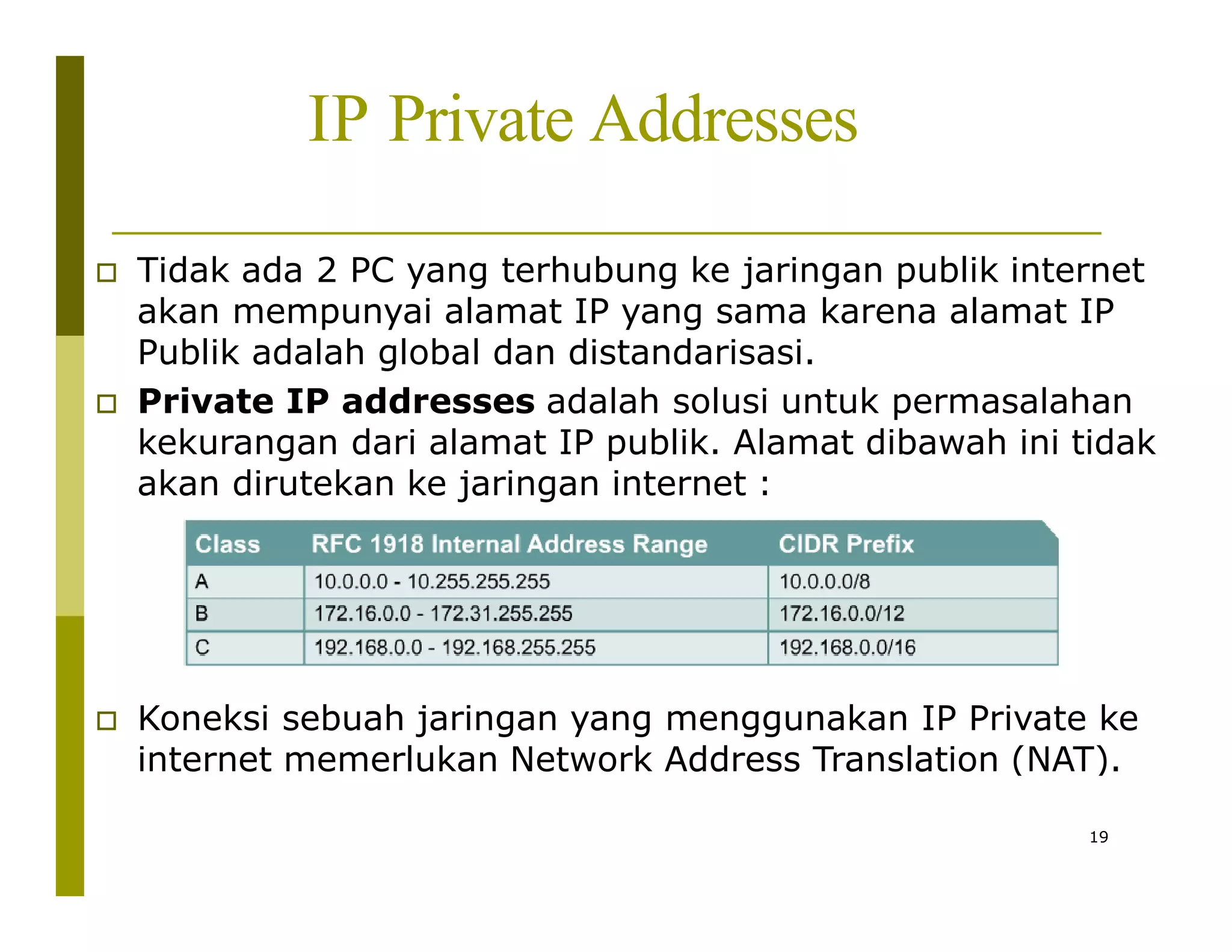 IP Private Addresses
 Tidak ada 2 PC yang terhubung ke jaringan publik internet
akan mempunyai alamat IP yang sama karena alamat IP
Publik adalah global dan distandarisasi.
 Private IP addresses adalah solusi untuk permasalahan
kekurangan dari alamat IP publik. Alamat dibawah ini tidak
akan dirutekan ke jaringan internet :
 Koneksi sebuah jaringan yang menggunakan IP Private ke
internet memerlukan Network Address Translation (NAT).
19
 