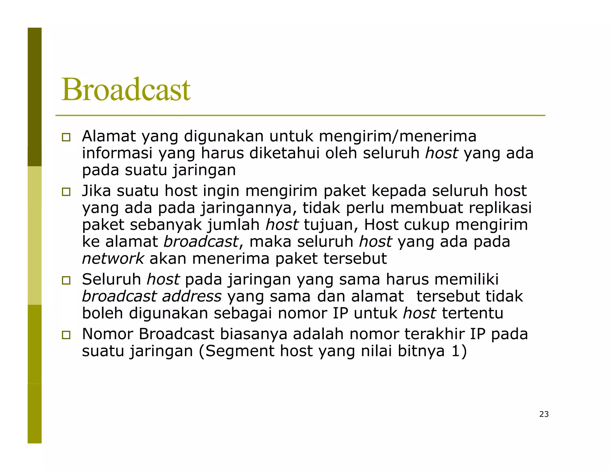 Broadcast
 Alamat yang digunakan untuk mengirim/menerima
informasi yang harus diketahui oleh seluruh host yang ada
pada suatu jaringan
 Jika suatu host ingin mengirim paket kepada seluruh host
yang ada pada jaringannya, tidak perlu membuat replikasi
paket sebanyak jumlah host tujuan, Host cukup mengirim
ke alamat broadcast, maka seluruh host yang ada pada
network akan menerima paket tersebut
 Seluruh host pada jaringan yang sama harus memiliki
broadcast address yang sama dan alamat tersebut tidak
boleh digunakan sebagai nomor IP untuk host tertentu
 Nomor Broadcast biasanya adalah nomor terakhir IP pada
suatu jaringan (Segment host yang nilai bitnya 1)
23
 