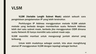 VLSM
VLSM (Variable Length Subnet Mask) adalah sebuah cara
pengelolaan pengalamatan IP yang lebih terstruktur.
Perhitungan IP Address menggunakan metode VLSM adalah
metode yang berbeda dengan memberikan suatu Network Address
lebih dari satu subnet mask, berbeda jika menggunakan CIDR dimana
suatu Network ID hanya memiliki satu subnet mask saja.
VLSM memiliki manfaat untuk mengurangi jumlah alamat yang
terbuang.
Untuk lebih mudahnya sebagai contoh, kita akan menghitung
alamat IP menggunakan VLSM dengan topologi sebagai berikut:
10
 