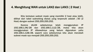4. Menghitung WAN untuk LAN2 dan LAN3 ( 2 Host )
Kita tentukan subnet mask yang memiliki 2 host atau lebih,
dilihat dari tabel subnetting diatas yang terpenuhi adalah /30 (2
Host) dengan subnet 255.255.255.252.
Karena diLAN sebelumnya telah menggunakan IP
192.168.1.96/28 dan 192.168.1.112/28, maka kita akan
menggunakan IP dibawahnya yang belum digunakan yaitu
192.168.1.128/28. seperti cara sebelumnya kita akan merubah
subnet mask nya menjadi 255.255.255.252.
21
 