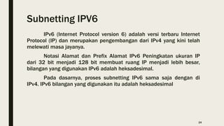 Subnetting IPV6
IPv6 (Internet Protocol version 6) adalah versi terbaru Internet
Protocol (IP) dan merupakan pengembangan dari IPv4 yang kini telah
melewati masa jayanya.
Notasi Alamat dan Prefix Alamat IPv6 Peningkatan ukuran IP
dari 32 bit menjadi 128 bit membuat ruang IP menjadi lebih besar,
bilangan yang digunakan IPv6 adalah heksadesimal.
Pada dasarnya, proses subnetting IPv6 sama saja dengan di
IPv4. IPv6 bilangan yang digunakan itu adalah heksadesimal
24
 
