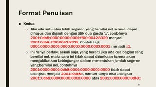 Format Penulisan
■ Kedua
o Jika ada satu atau lebih segmen yang bernilai nol semua, dapat
dihapus dan diganti dengan titik dua ganda ‘::’, contohnya
2001:0db8:0000:0000:0000:ff00:0042:8329 menjadi
2001:0db8::ff00:0042:8329. Contoh lagi:
0000:0000:0000:0000:0000:0000:0000:0001 menjadi ::1.
o Ini hanya berlaku sekali saja, yang berarti jika ada dua bagian yang
bernilai nol, maka cara ini tidak dapat digunkaan karena akan
mengakibatkan kebingungan dalam menentukan jumlah segmen
yang bernilai nol, contohnya
2001:0000:0000:0db8:0000:0000:0000:0000 tidak dapat
disingkat menjadi 2001::0db8::, namun hanya bisa disingkat
2001::0db8:0000:0000:0000:0000 atau 2001:0000:0000:0db8::
27
 