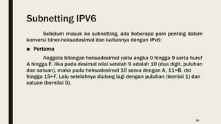 Subnetting IPV6
Sebelum masuk ke subnetting, ada beberapa poin penting dalam
konversi biner-heksadesimal dan kaitannya dengan IPv6:
■ Pertama
Anggota bilangan heksadesimal yaitu angka 0 hingga 9 serta huruf
A hingga F. Jika pada desimal nilai setelah 9 adalah 10 (dua digit, puluhan
dan satuan), maka pada heksadesimal 10 sama dengan A, 11=B, dst
hingga 15=F. Lalu setelahnya diulang lagi dengan puluhan (berniai 1) dan
satuan (bernilai 0).
28
 