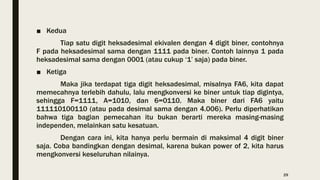 ■ Kedua
Tiap satu digit heksadesimal ekivalen dengan 4 digit biner, contohnya
F pada heksadesimal sama dengan 1111 pada biner. Contoh lainnya 1 pada
heksadesimal sama dengan 0001 (atau cukup ‘1’ saja) pada biner.
■ Ketiga
Maka jika terdapat tiga digit heksadesimal, misalnya FA6, kita dapat
memecahnya terlebih dahulu, lalu mengkonversi ke biner untuk tiap digintya,
sehingga F=1111, A=1010, dan 6=0110. Maka biner dari FA6 yaitu
111110100110 (atau pada desimal sama dengan 4.006). Perlu diperhatikan
bahwa tiga bagian pemecahan itu bukan berarti mereka masing-masing
independen, melainkan satu kesatuan.
Dengan cara ini, kita hanya perlu bermain di maksimal 4 digit biner
saja. Coba bandingkan dengan desimal, karena bukan power of 2, kita harus
mengkonversi keseluruhan nilainya.
29
 