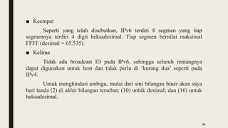 ■ Keempat
Seperti yang telah disebutkan, IPv6 terdiri 8 segmen yang tiap
segmennya terdiri 4 digit heksadesimal. Tiap segmen bernilai maksimal
FFFF (desimal = 65.535).
■ Kelima
Tidak ada broadcast ID pada IPv6, sehingga seluruh rentangnya
dapat digunakan untuk host dan tidak perlu di ‘kurang dua’ seperti pada
IPv4.
Untuk menghindari ambigu, mulai dari sini bilangan biner akan saya
beri tanda (2) di akhir bilangan tersebut; (10) untuk desimal; dan (16) untuk
heksadesimal.
30
 