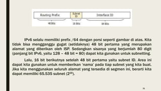 IPv6 selalu memiliki prefix /64 dengan porsi seperti gambar di atas. Kita
tidak bisa mengganggu gugat (setidaknya) 48 bit pertama yang merupakan
alamat yang diberikan oleh ISP. Sedangkan sisanya yang berjumlah 80 digit
(panjang bit IPv6, yaitu 128 – 48 bit = 80) dapat kita gunakan untuk subnetting.
Lalu, 16 bit berikutnya setelah 48 bit pertama yaitu subnet ID. Area ini
dapat kita gunakan untuk memberikan ‘nama’ pada tiap subnet yang kita buat.
Jika kita menggunakan seluruh alamat yang tersedia di segmen ini, berarti kita
dapat memiliki 65.535 subnet (216).
31
 