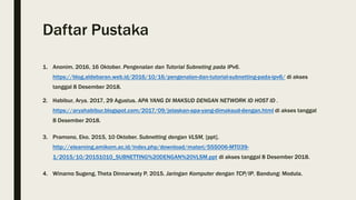 Daftar Pustaka
1. Anonim. 2016, 16 Oktober. Pengenalan dan Tutorial Subneting pada IPv6.
https://blog.aldebaran.web.id/2016/10/16/pengenalan-dan-tutorial-subnetting-pada-ipv6/ di akses
tanggal 8 Desember 2018.
2. Habibur, Arya. 2017, 29 Agustus. APA YANG DI MAKSUD DENGAN NETWORK ID HOST ID .
https://aryahabibur.blogspot.com/2017/09/jelaskan-apa-yang-dimaksud-dengan.html di akses tanggal
8 Desember 2018.
3. Pramono, Eko. 2015, 10 Oktober. Subnetting dengan VLSM, [ppt].
http://elearning.amikom.ac.id/index.php/download/materi/555006-MT039-
1/2015/10/20151010_SUBNETTING%20DENGAN%20VLSM.ppt di akses tanggal 8 Desember 2018.
4. Winarno Sugeng, Theta Dinnarwaty P. 2015. Jaringan Komputer dengan TCP/IP. Bandung: Modula.
 