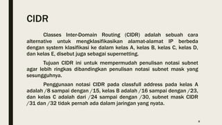 CIDR
Classes Inter-Domain Routing (CIDR) adalah sebuah cara
alternative untuk mengklasifikasikan alamat-alamat IP berbeda
dengan system klasifikasi ke dalam kelas A, kelas B, kelas C, kelas D,
dan kelas E, disebut juga sebagai supernetting.
Tujuan CIDR ini untuk mempermudah penulisan notasi subnet
agar lebih ringkas dibandingkan penulisan notasi subnet mask yang
sesungguhnya.
Penggunaan notasi CIDR pada classfull address pada kelas A
adalah /8 sampai dengan /15, kelas B adalah /16 sampai dengan /23,
dan kelas C adalah dari /24 sampai dengan /30, subnet mask CIDR
/31 dan /32 tidak pernah ada dalam jaringan yang nyata.
8
 