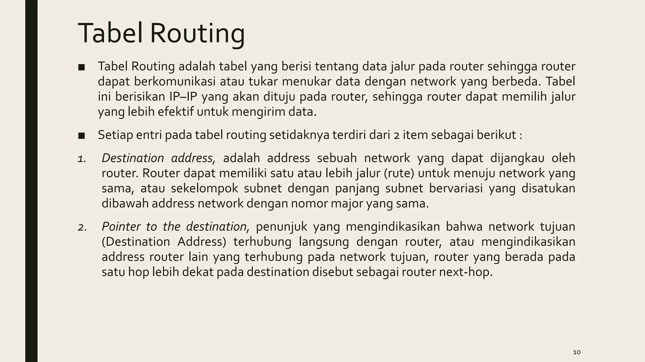 Tabel Routing
■ Tabel Routing adalah tabel yang berisi tentang data jalur pada router sehingga router
dapat berkomunikasi atau tukar menukar data dengan network yang berbeda. Tabel
ini berisikan IP–IP yang akan dituju pada router, sehingga router dapat memilih jalur
yang lebih efektif untuk mengirim data.
■ Setiap entri pada tabel routing setidaknya terdiri dari 2 item sebagai berikut :
1. Destination address, adalah address sebuah network yang dapat dijangkau oleh
router. Router dapat memiliki satu atau lebih jalur (rute) untuk menuju network yang
sama, atau sekelompok subnet dengan panjang subnet bervariasi yang disatukan
dibawah address network dengan nomor major yang sama.
2. Pointer to the destination, penunjuk yang mengindikasikan bahwa network tujuan
(Destination Address) terhubung langsung dengan router, atau mengindikasikan
address router lain yang terhubung pada network tujuan, router yang berada pada
satu hop lebih dekat pada destination disebut sebagai router next-hop.
10
 