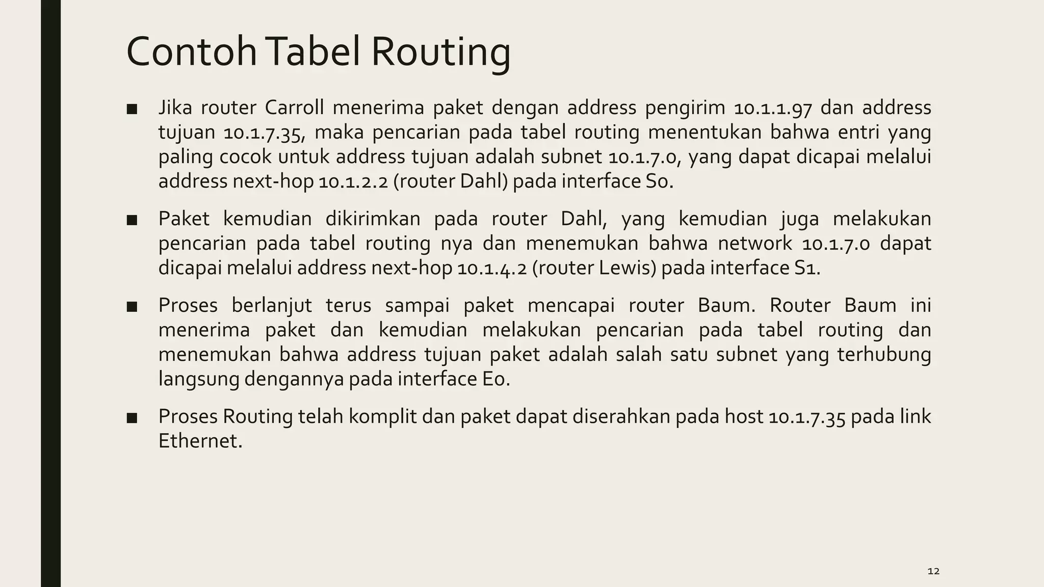 ContohTabel Routing
■ Jika router Carroll menerima paket dengan address pengirim 10.1.1.97 dan address
tujuan 10.1.7.35, maka pencarian pada tabel routing menentukan bahwa entri yang
paling cocok untuk address tujuan adalah subnet 10.1.7.0, yang dapat dicapai melalui
address next-hop 10.1.2.2 (router Dahl) pada interface S0.
■ Paket kemudian dikirimkan pada router Dahl, yang kemudian juga melakukan
pencarian pada tabel routing nya dan menemukan bahwa network 10.1.7.0 dapat
dicapai melalui address next-hop 10.1.4.2 (router Lewis) pada interface S1.
■ Proses berlanjut terus sampai paket mencapai router Baum. Router Baum ini
menerima paket dan kemudian melakukan pencarian pada tabel routing dan
menemukan bahwa address tujuan paket adalah salah satu subnet yang terhubung
langsung dengannya pada interface E0.
■ Proses Routing telah komplit dan paket dapat diserahkan pada host 10.1.7.35 pada link
Ethernet.
12
 