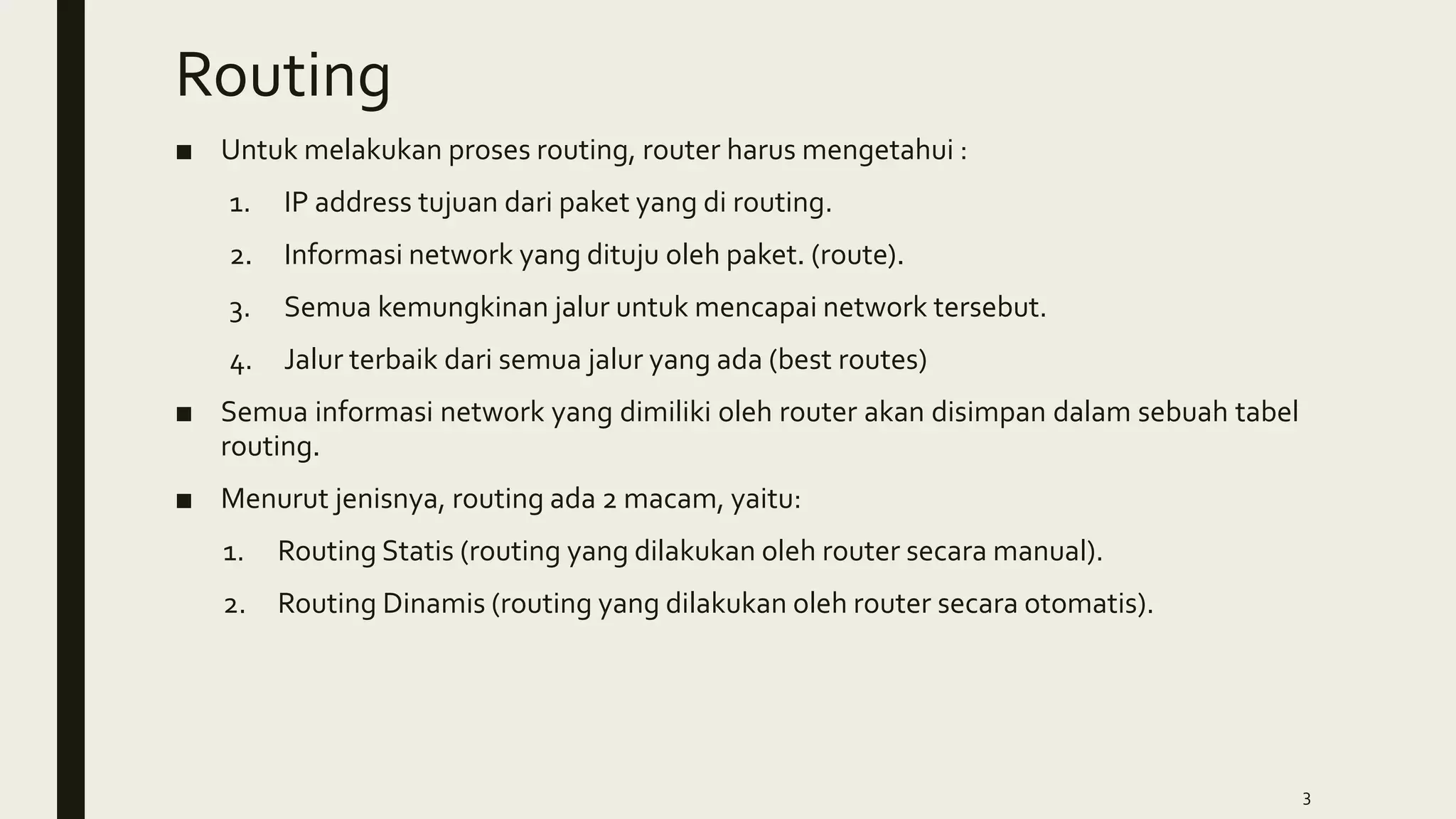 Routing
■ Untuk melakukan proses routing, router harus mengetahui :
1. IP address tujuan dari paket yang di routing.
2. Informasi network yang dituju oleh paket. (route).
3. Semua kemungkinan jalur untuk mencapai network tersebut.
4. Jalur terbaik dari semua jalur yang ada (best routes)
■ Semua informasi network yang dimiliki oleh router akan disimpan dalam sebuah tabel
routing.
■ Menurut jenisnya, routing ada 2 macam, yaitu:
1. Routing Statis (routing yang dilakukan oleh router secara manual).
2. Routing Dinamis (routing yang dilakukan oleh router secara otomatis).
3
 