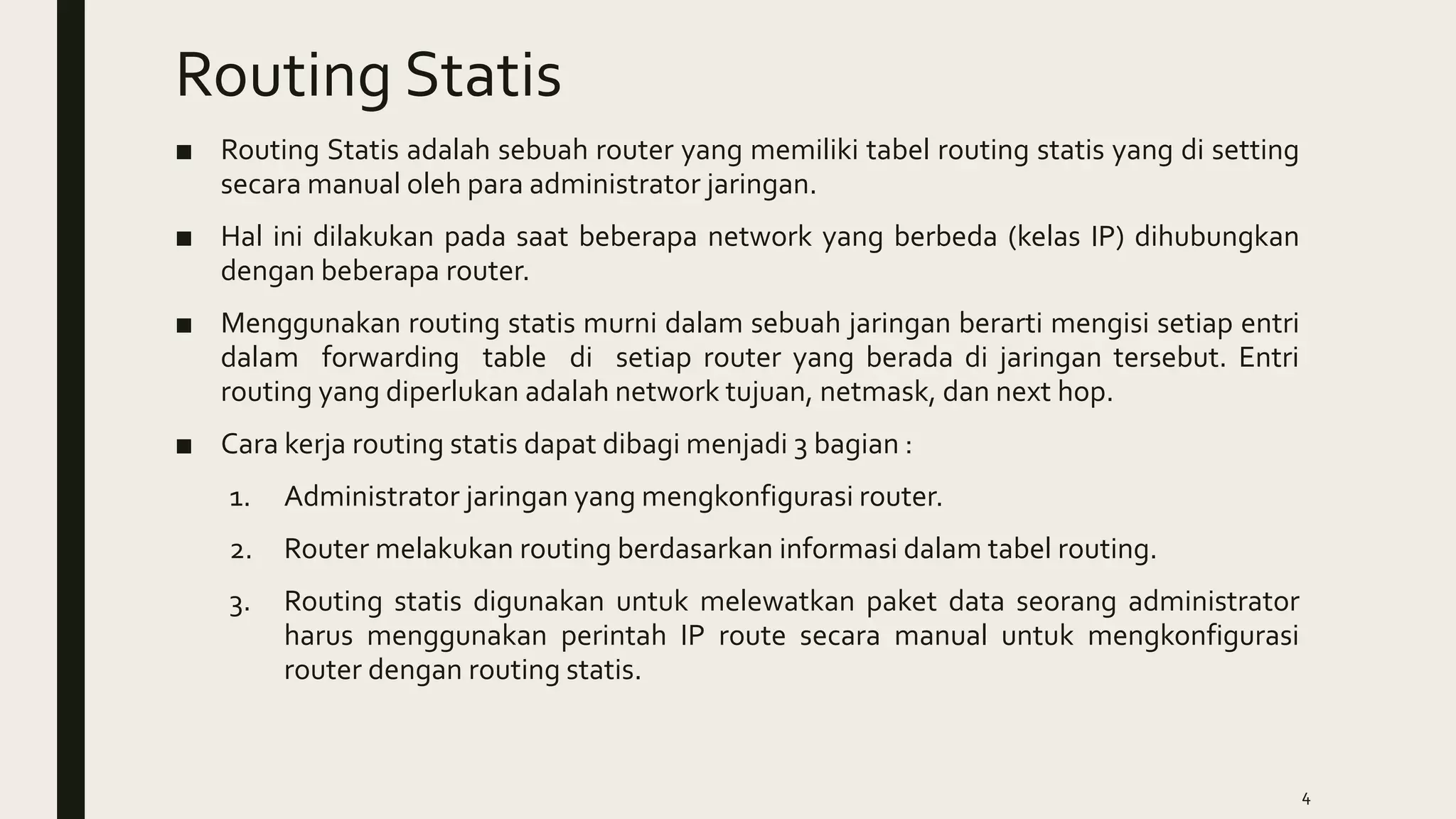 Routing Statis
■ Routing Statis adalah sebuah router yang memiliki tabel routing statis yang di setting
secara manual oleh para administrator jaringan.
■ Hal ini dilakukan pada saat beberapa network yang berbeda (kelas IP) dihubungkan
dengan beberapa router.
■ Menggunakan routing statis murni dalam sebuah jaringan berarti mengisi setiap entri
dalam forwarding table di setiap router yang berada di jaringan tersebut. Entri
routing yang diperlukan adalah network tujuan, netmask, dan next hop.
■ Cara kerja routing statis dapat dibagi menjadi 3 bagian :
1. Administrator jaringan yang mengkonfigurasi router.
2. Router melakukan routing berdasarkan informasi dalam tabel routing.
3. Routing statis digunakan untuk melewatkan paket data seorang administrator
harus menggunakan perintah IP route secara manual untuk mengkonfigurasi
router dengan routing statis.
4
 