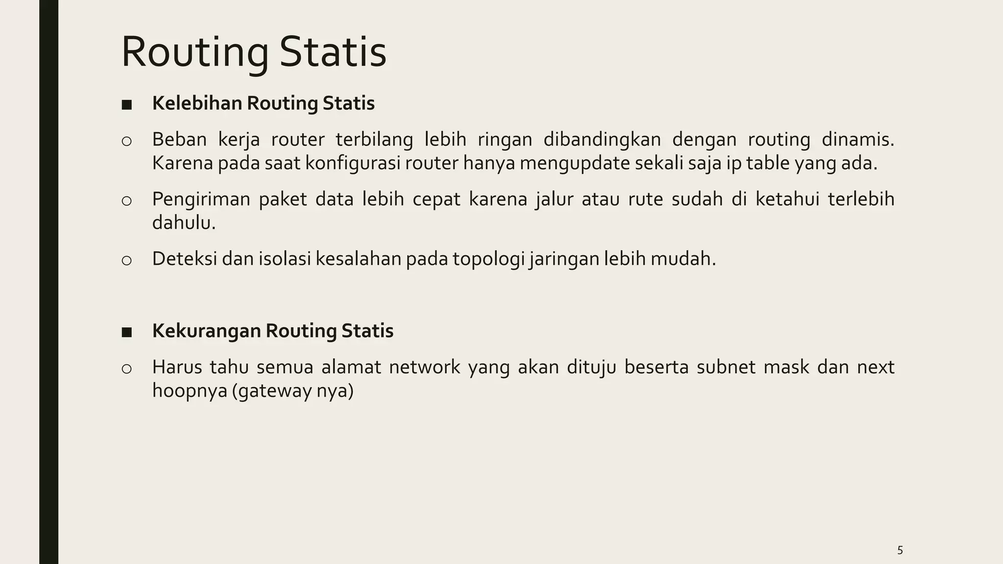 Routing Statis
■ Kelebihan Routing Statis
o Beban kerja router terbilang lebih ringan dibandingkan dengan routing dinamis.
Karena pada saat konfigurasi router hanya mengupdate sekali saja ip table yang ada.
o Pengiriman paket data lebih cepat karena jalur atau rute sudah di ketahui terlebih
dahulu.
o Deteksi dan isolasi kesalahan pada topologi jaringan lebih mudah.
■ Kekurangan Routing Statis
o Harus tahu semua alamat network yang akan dituju beserta subnet mask dan next
hoopnya (gateway nya)
5
 