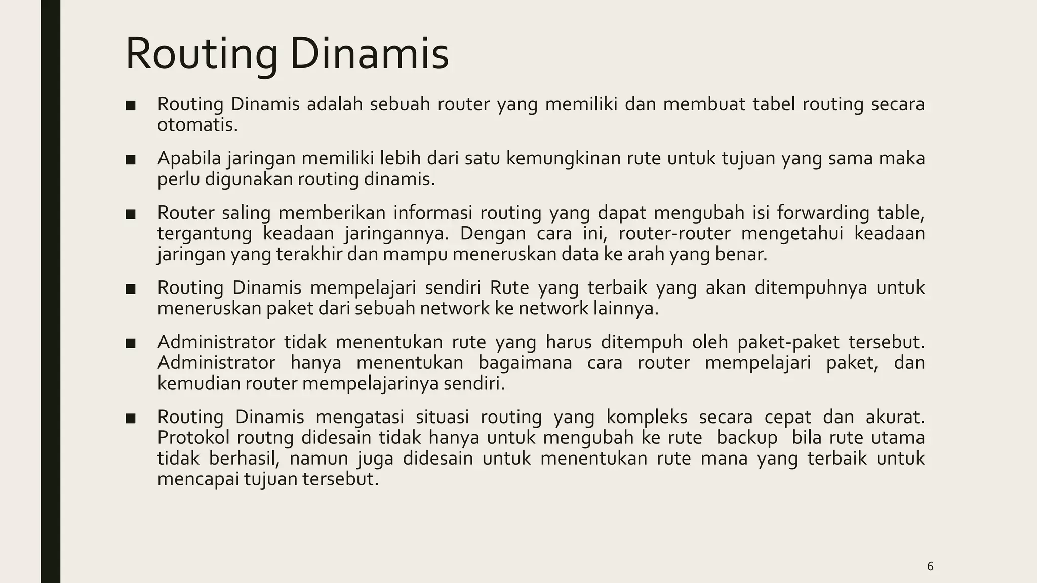 Routing Dinamis
■ Routing Dinamis adalah sebuah router yang memiliki dan membuat tabel routing secara
otomatis.
■ Apabila jaringan memiliki lebih dari satu kemungkinan rute untuk tujuan yang sama maka
perlu digunakan routing dinamis.
■ Router saling memberikan informasi routing yang dapat mengubah isi forwarding table,
tergantung keadaan jaringannya. Dengan cara ini, router-router mengetahui keadaan
jaringan yang terakhir dan mampu meneruskan data ke arah yang benar.
■ Routing Dinamis mempelajari sendiri Rute yang terbaik yang akan ditempuhnya untuk
meneruskan paket dari sebuah network ke network lainnya.
■ Administrator tidak menentukan rute yang harus ditempuh oleh paket-paket tersebut.
Administrator hanya menentukan bagaimana cara router mempelajari paket, dan
kemudian router mempelajarinya sendiri.
■ Routing Dinamis mengatasi situasi routing yang kompleks secara cepat dan akurat.
Protokol routng didesain tidak hanya untuk mengubah ke rute backup bila rute utama
tidak berhasil, namun juga didesain untuk menentukan rute mana yang terbaik untuk
mencapai tujuan tersebut.
6
 