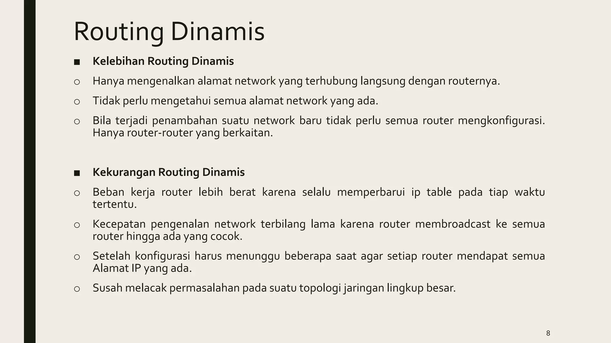 Routing Dinamis
■ Kelebihan Routing Dinamis
o Hanya mengenalkan alamat network yang terhubung langsung dengan routernya.
o Tidak perlu mengetahui semua alamat network yang ada.
o Bila terjadi penambahan suatu network baru tidak perlu semua router mengkonfigurasi.
Hanya router-router yang berkaitan.
■ Kekurangan Routing Dinamis
o Beban kerja router lebih berat karena selalu memperbarui ip table pada tiap waktu
tertentu.
o Kecepatan pengenalan network terbilang lama karena router membroadcast ke semua
router hingga ada yang cocok.
o Setelah konfigurasi harus menunggu beberapa saat agar setiap router mendapat semua
Alamat IP yang ada.
o Susah melacak permasalahan pada suatu topologi jaringan lingkup besar.
8
 